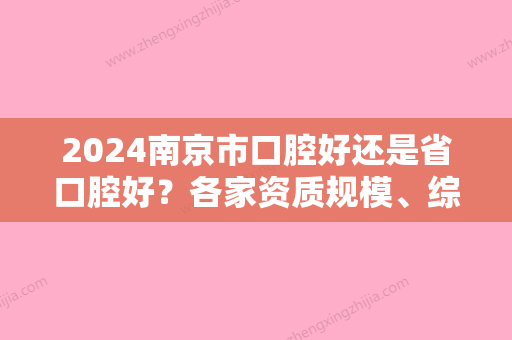 2024南京市口腔好还是省口腔好？各家资质规模、综合实力	、价格收费在线更新~