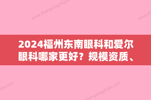 2024福州东南眼科和爱尔眼科哪家更好？规模资质、综合实力	、价格收费多方位分析~