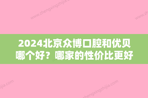 2024北京众博口腔和优贝哪个好？哪家的性价比更好？综合实力更强？效果好？