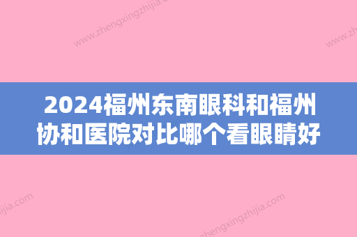 2024福州东南眼科和福州协和医院对比哪个看眼睛好？哪家技术更厉害？价格收费更低？