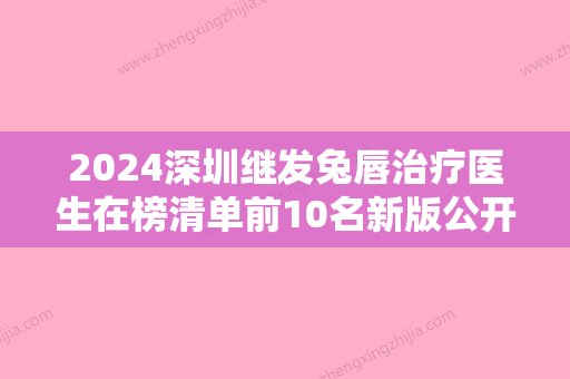 2024深圳继发兔唇治疗医生在榜清单前10名新版公开！裴南锡、方林均、金应求靠谱权威