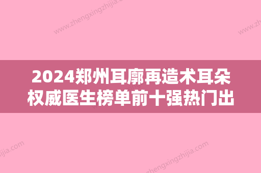 2024郑州耳廓再造术耳朵权威医生榜单前十强热门出炉！王芳	、张海洋、宋冬霞实力口碑都很牛