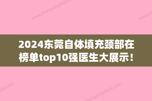 2024东莞自体填充颈部在榜单top10强医生大展示！刘迁、谢荣寿	、关志广这些专家技术顶呱呱，总有一个适合你