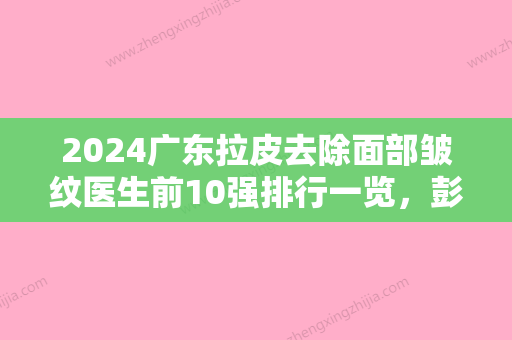 2024广东拉皮去除面部皱纹医生前10强排行一览，彭智	、罗丽芳、谭涛技术强口碑好的在这里！