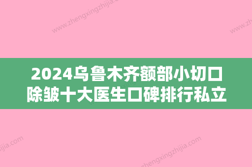 2024乌鲁木齐额部小切口除皱十大医生口碑排行私立排名！耿丽红、赵静、王中秒这些专家名单看到就是赚到