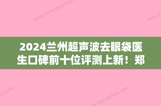 2024兰州超声波去眼袋医生口碑前十位评测上新！郑志龙、童晋文、张绪生等入围