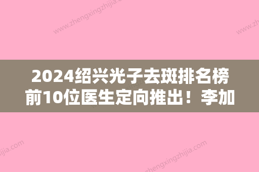 2024绍兴光子去斑排名榜前10位医生定向推出！李加元、罗成、李飞资质齐全