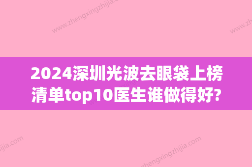 2024深圳光波去眼袋上榜清单top10医生谁做得好?陈孟春、伍喜进	、徐士军这些医院口碑实力硬核在线