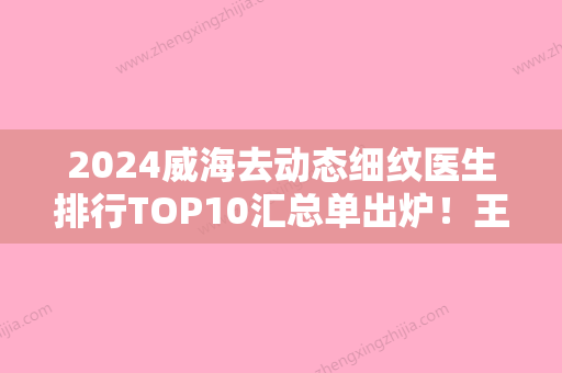 2024威海去动态细纹医生排行TOP10汇总单出炉！王夏伟、刘飞宏	、吴世光手术前看了不吃亏