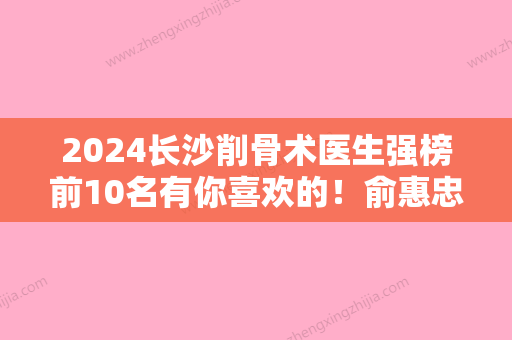 2024长沙削骨术医生强榜前10名有你喜欢的！俞惠忠、张军辉、赵贵庆位列前三