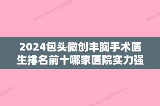 2024包头微创丰胸手术医生排名前十哪家医院实力强？邸腾蛟、杨子伟、常建民满意度高、口碑好