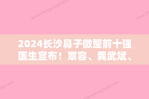 2024长沙鼻子微整前十强医生宣布！覃容、龚武斌、尧卫平各位医生辨识度都比较高