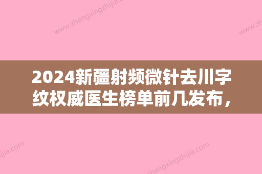 2024新疆射频微针去川字纹权威医生榜单前几发布，王克明、尹瑞（新整）、于文友靠谱技术好！