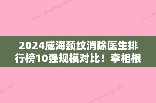 2024威海颈纹消除医生排行榜10强规模对比！李相根、孙君、李景方谁能夺得榜首