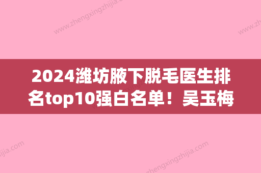 2024潍坊腋下脱毛医生排名top10强白名单！吴玉梅、杨彪炳、任传琦获网友点赞