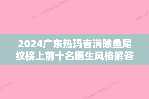 2024广东热玛吉消除鱼尾纹榜上前十名医生风格解答！孙中生、罗盛康	、齐云香简介奉上，口碑擅长秒懂