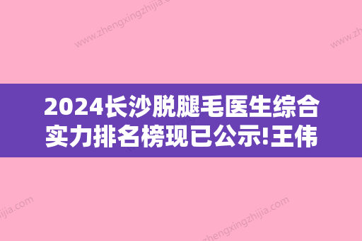 2024长沙脱腿毛医生综合实力排名榜现已公示!王伟	、陈明辉、田园园全新案例公布