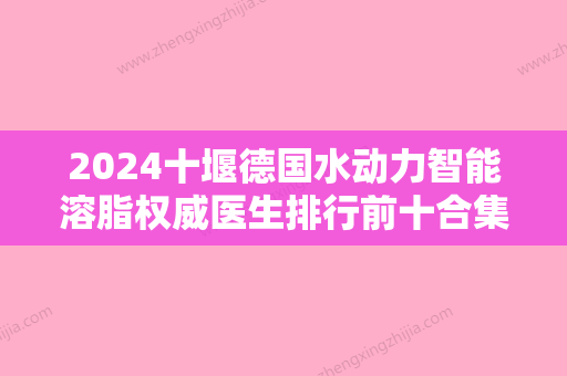 2024十堰德国水动力智能溶脂权威医生排行前十合集参考！王建国、陆华	、黄凯优势详解