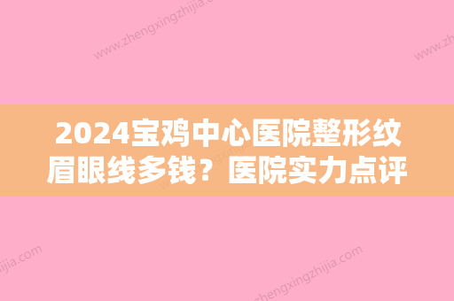 2024宝鸡中心医院整形纹眉眼线多钱？医院实力点评+收费标准！