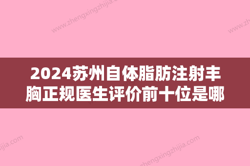 2024苏州自体脂肪注射丰胸正规医生评价前十位是哪几家权威医生？武凯迪、徐增亮、罗盛康大牌资质更加令人放心