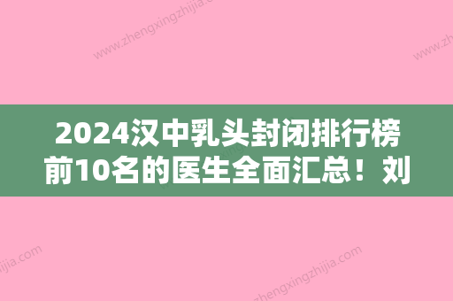 2024汉中乳头封闭排行榜前10名的医生全面汇总！刘轶、付荣峰、钟爱梅您的贴心之选