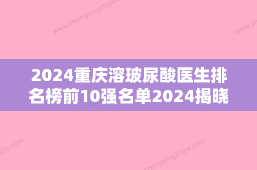 2024重庆溶玻尿酸医生排名榜前10强名单2024揭晓！邹珍、钟晓萍、李茂群这几位实力口碑有保障！