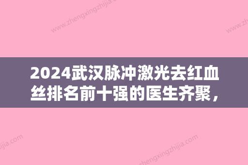 2024武汉脉冲激光去红血丝排名前十强的医生齐聚，推荐！胡莹、张建平、肖芃高水准、高人气推荐