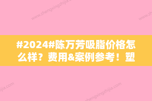 #2024#陈万芳吸脂价格怎么样？费用&案例参考！塑形大咖，值得花钱~