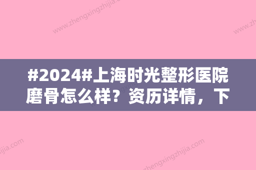 #2024#上海时光整形医院磨骨怎么样？资历详情，下颌角/颧骨项目在线问答！