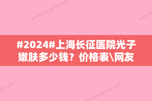 #2024#上海长征医院光子嫩肤多少钱？价格表\网友术后评价分享