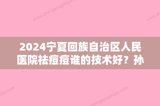 2024宁夏回族自治区人民医院祛痘痘谁的技术好？孙国斌、巩晶晶等医师基本信息介绍！