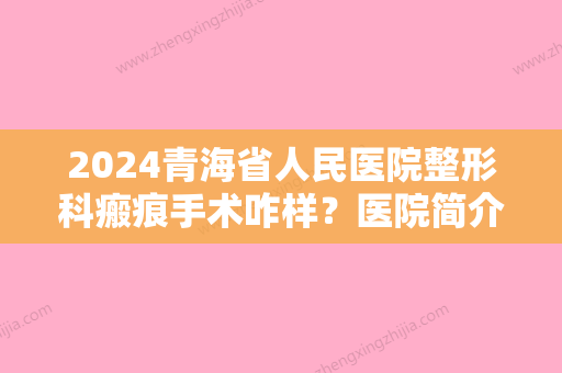 2024青海省人民医院整形科瘢痕手术咋样？医院简介+真人案例分享！