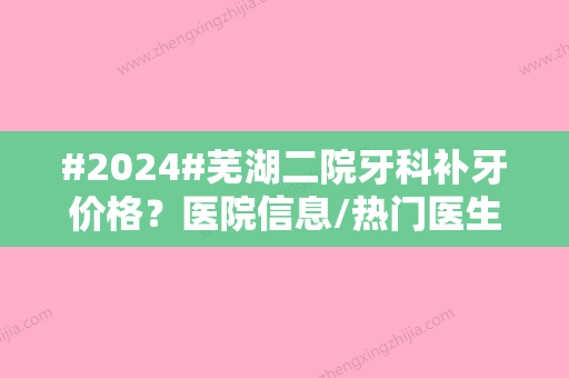 #2024#芜湖二院牙科补牙价格？医院信息/热门医生/特色项目