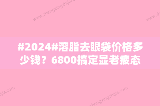 #2024#溶脂去眼袋价格多少钱？6800搞定显老疲态，还你睛彩美眼！