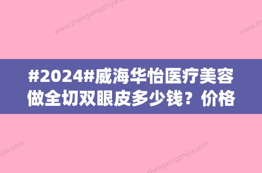 #2024#威海华怡医疗美容做全切双眼皮多少钱？价格表更新	，案例品评ing！