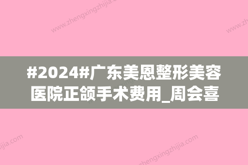 #2024#广东美恩整形美容医院正颌手术费用_周会喜、王友元医生简介