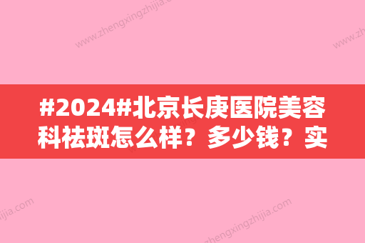 #2024#北京长庚医院美容科祛斑怎么样？多少钱？实力、价格抢先看！