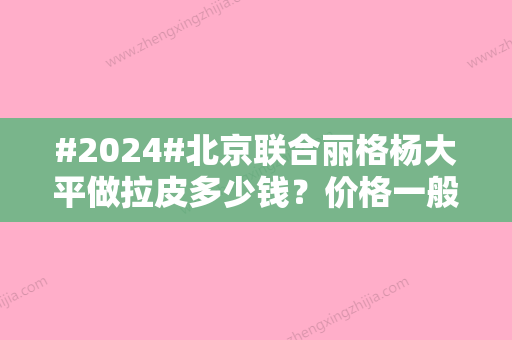 #2024#北京联合丽格杨大平做拉皮多少钱？价格一般在2~5万元左右