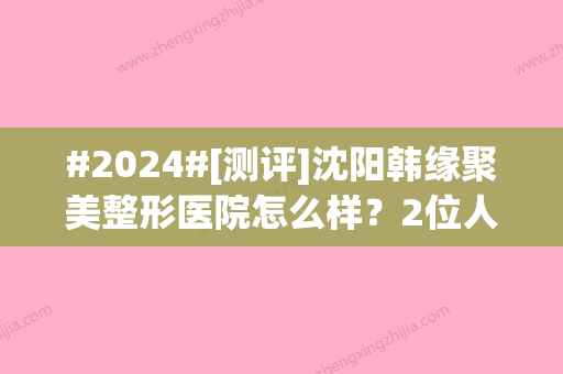 #2024#[测评]沈阳韩缘聚美整形医院怎么样？2位人气医生对比，价格表公开！