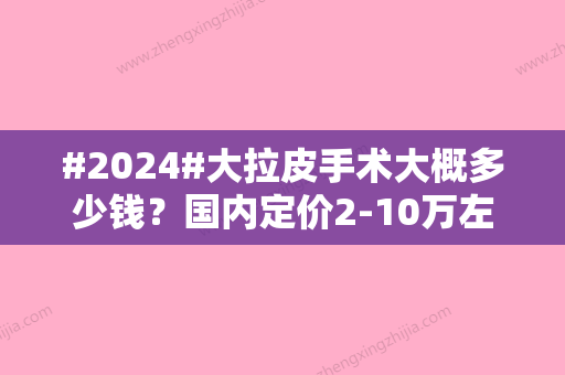 #2024#大拉皮手术大概多少钱？国内定价2-10万左右/不同地区价位不同