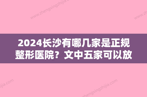 2024长沙有哪几家是正规整形医院？文中五家可以放心选	，公立+私立强强联手~