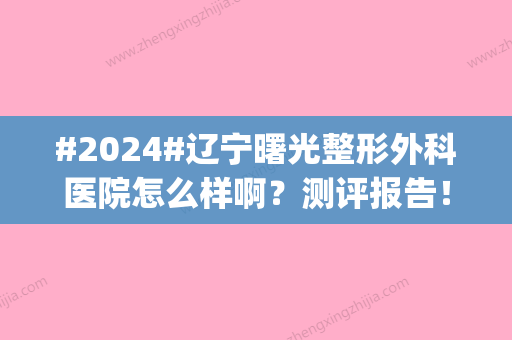 #2024#辽宁曙光整形外科医院怎么样啊？测评报告！地址|双眼皮案例|价格