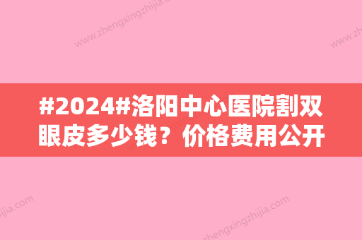 #2024#洛阳中心医院割双眼皮多少钱？价格费用公开！案例分享，来看怎么样~