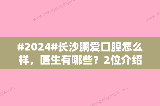 #2024#长沙鹏爱口腔怎么样，医生有哪些？2位介绍！牙齿矫正价格表公开~