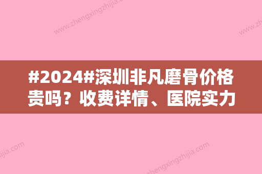 #2024#深圳非凡磨骨价格贵吗？收费详情、医院实力、医生专家给到！