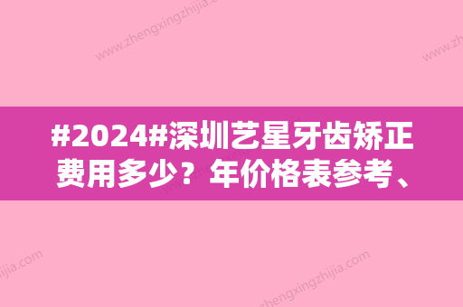 #2024#深圳艺星牙齿矫正费用多少？年价格表参考、矫正优缺点分享