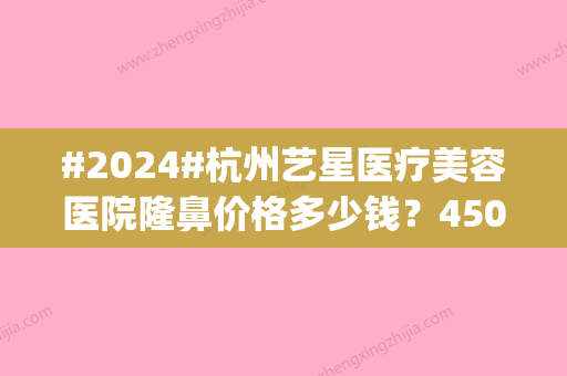 #2024#杭州艺星医疗美容医院隆鼻价格多少钱？4500到55000中间波动|医生介绍