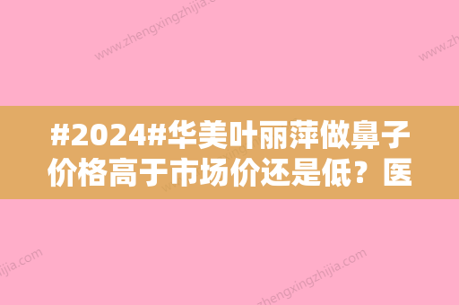 #2024#华美叶丽萍做鼻子价格高于市场价还是低？医生生平资料+技术细节透露