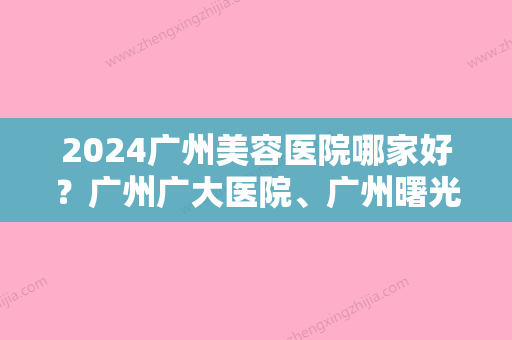 2024广州美容医院哪家好？广州广大医院	、广州曙光都很不错！你看中了哪家？