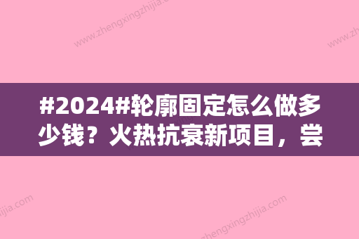 #2024#轮廓固定怎么做多少钱？火热抗衰新项目，尝鲜指南&价格分享！